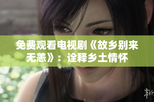 免费观看电视剧《故乡别来无恙》：诠释乡土情怀