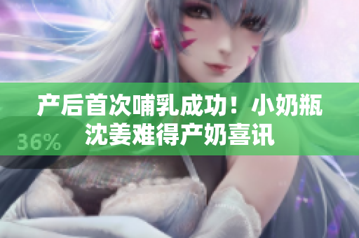 产后首次哺乳成功！小奶瓶沈姜难得产奶喜讯