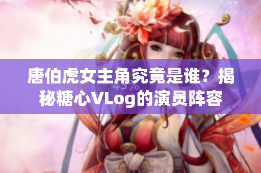 唐伯虎女主角究竟是谁？揭秘糖心VLog的演员阵容