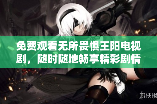 免费观看无所畏惧王阳电视剧，随时随地畅享精彩剧情！