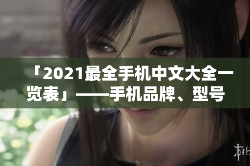 「2021最全手机中文大全一览表」——手机品牌、型号横向对比