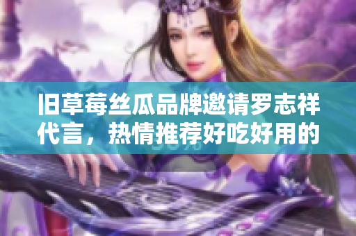 旧草莓丝瓜品牌邀请罗志祥代言，热情推荐好吃好用的促销商品