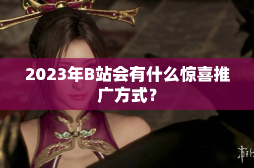 2023年B站会有什么惊喜推广方式？