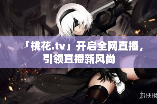 「桃花.tv」开启全网直播，引领直播新风尚