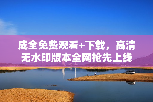 成全免费观看+下载，高清无水印版本全网抢先上线