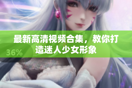 最新高清视频合集，教你打造迷人少女形象