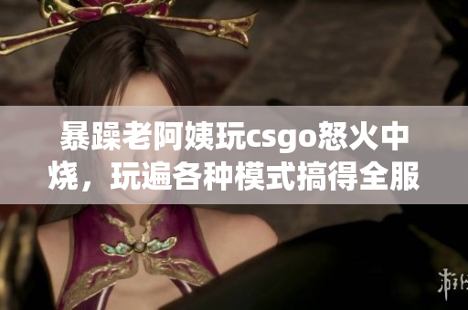 暴躁老阿姨玩csgo怒火中烧，玩遍各种模式搞得全服皆知