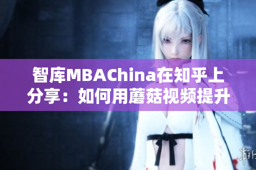 智库MBAChina在知乎上分享：如何用蘑菇视频提升职场竞争力？