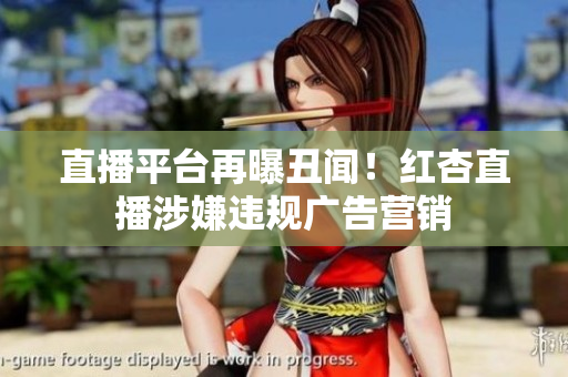 直播平台再曝丑闻！红杏直播涉嫌违规广告营销