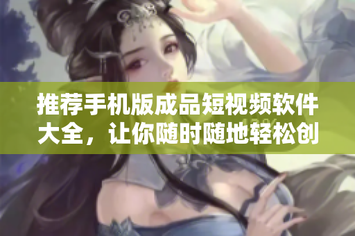 推荐手机版成品短视频软件大全，让你随时随地轻松创作优美短片