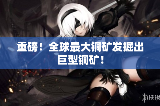 重磅！全球最大铜矿发掘出巨型铜矿！