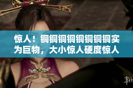 惊人！铜铜铜铜铜铜铜铜实为巨物，大小惊人硬度惊人