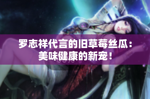 罗志祥代言的旧草莓丝瓜：美味健康的新宠！