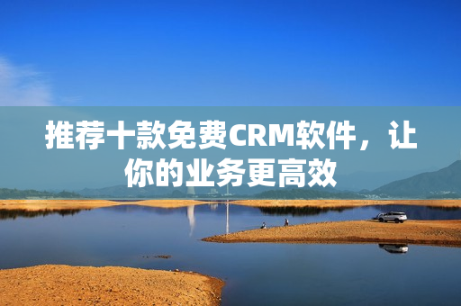 推荐十款免费CRM软件，让你的业务更高效