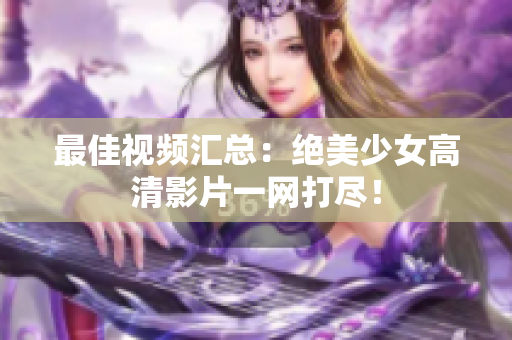 最佳视频汇总：绝美少女高清影片一网打尽！