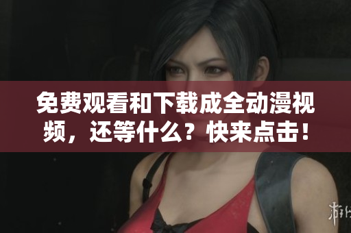 免费观看和下载成全动漫视频，还等什么？快来点击！