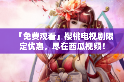 「免费观看」樱桃电视剧限定优惠，尽在西瓜视频！