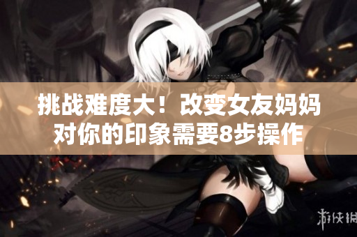 挑战难度大！改变女友妈妈对你的印象需要8步操作