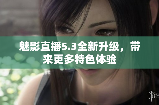 魅影直播5.3全新升级，带来更多特色体验