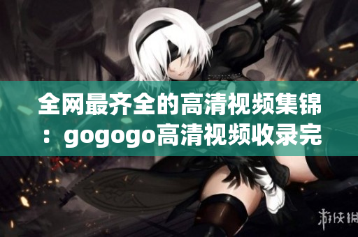 全网最齐全的高清视频集锦：gogogo高清视频收录完备