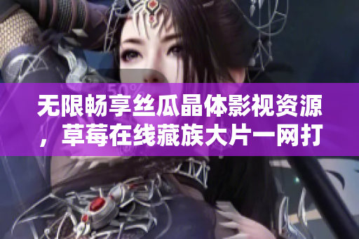 无限畅享丝瓜晶体影视资源，草莓在线藏族大片一网打尽！