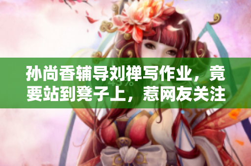 孙尚香辅导刘禅写作业，竟要站到凳子上，惹网友关注！