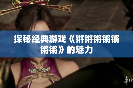 探秘经典游戏《锵锵锵锵锵锵锵》的魅力