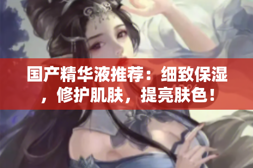 国产精华液推荐：细致保湿，修护肌肤，提亮肤色！