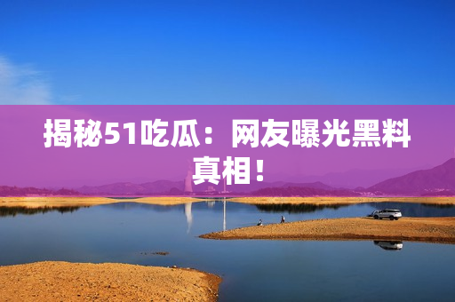 揭秘51吃瓜：网友曝光黑料真相！