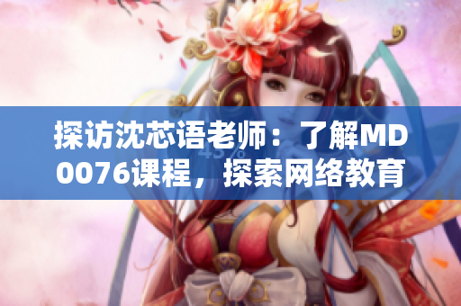 探访沈芯语老师：了解MD0076课程，探索网络教育新方向
