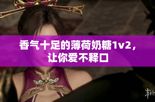 香气十足的薄荷奶糖1v2，让你爱不释口