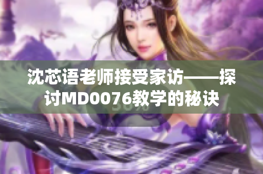 沈芯语老师接受家访——探讨MD0076教学的秘诀