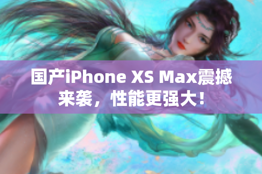 国产iPhone XS Max震撼来袭，性能更强大！