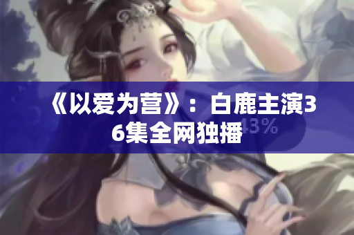 《以爱为营》：白鹿主演36集全网独播