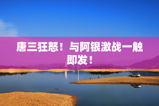 唐三狂怒！与阿银激战一触即发！