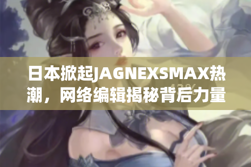 日本掀起JAGNEXSMAX热潮，网络编辑揭秘背后力量