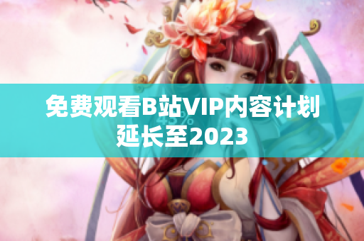 免费观看B站VIP内容计划延长至2023