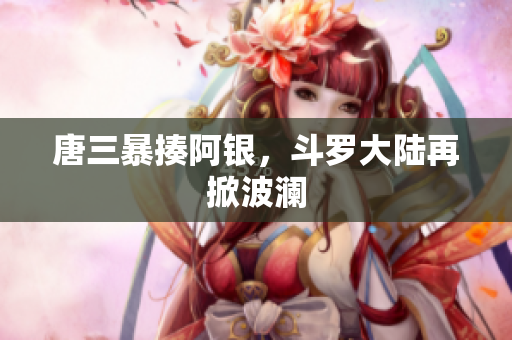 唐三暴揍阿银，斗罗大陆再掀波澜