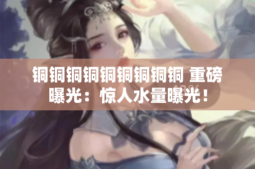 铜铜铜铜铜铜铜铜铜 重磅曝光：惊人水量曝光！