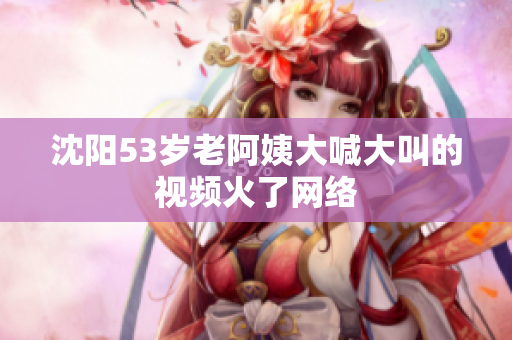 沈阳53岁老阿姨大喊大叫的视频火了网络