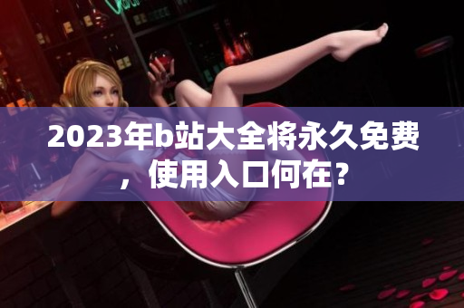 2023年b站大全将永久免费，使用入口何在？