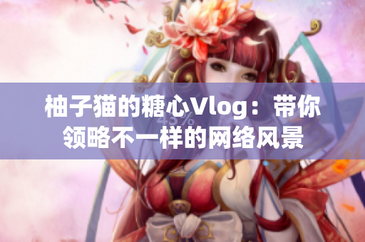 柚子猫的糖心Vlog：带你领略不一样的网络风景