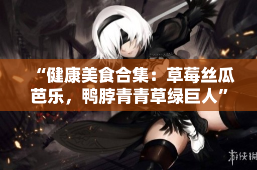 “健康美食合集：草莓丝瓜芭乐，鸭脖青青草绿巨人”