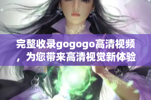 完整收录gogogo高清视频，为您带来高清视觉新体验