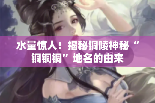 水量惊人！揭秘铜陵神秘“铜铜铜”地名的由来