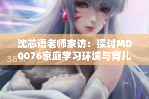 沈芯语老师家访：探讨MD0076家庭学习环境与育儿方式
