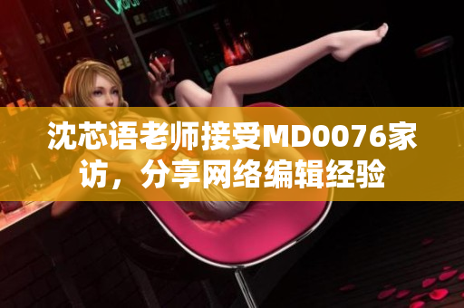 沈芯语老师接受MD0076家访，分享网络编辑经验