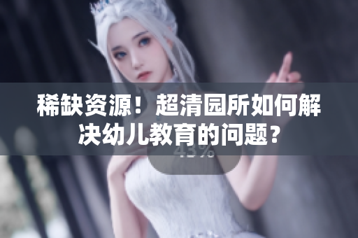 稀缺资源！超清园所如何解决幼儿教育的问题？