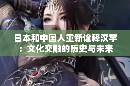日本和中国人重新诠释汉字：文化交融的历史与未来