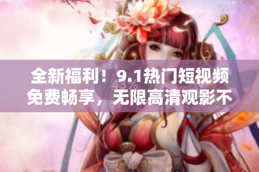 全新福利！9.1热门短视频免费畅享，无限高清观影不中断